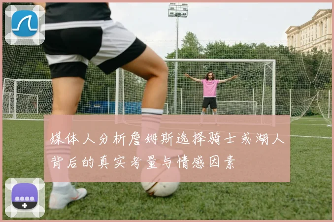 媒体人分析詹姆斯选择骑士或湖人背后的真实考量与情感因素