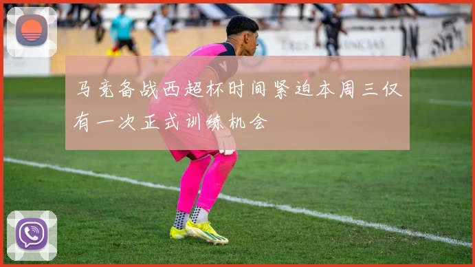 马竞备战西超杯时间紧迫本周三仅有一次正式训练机会