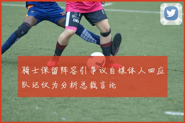 骑士保留阵容引争议自媒体人回应队记仅为分析总裁言论