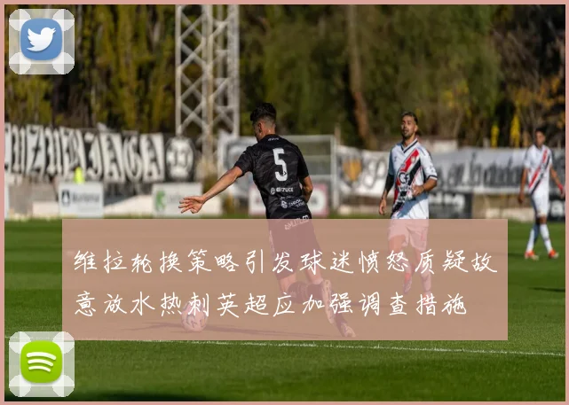 维拉轮换策略引发球迷愤怒质疑故意放水热刺英超应加强调查措施