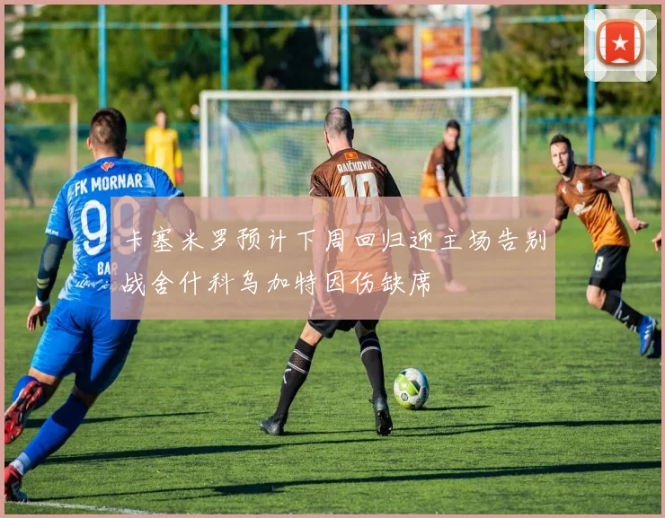 卡塞米罗预计下周回归迎主场告别战舍什科乌加特因伤缺席
