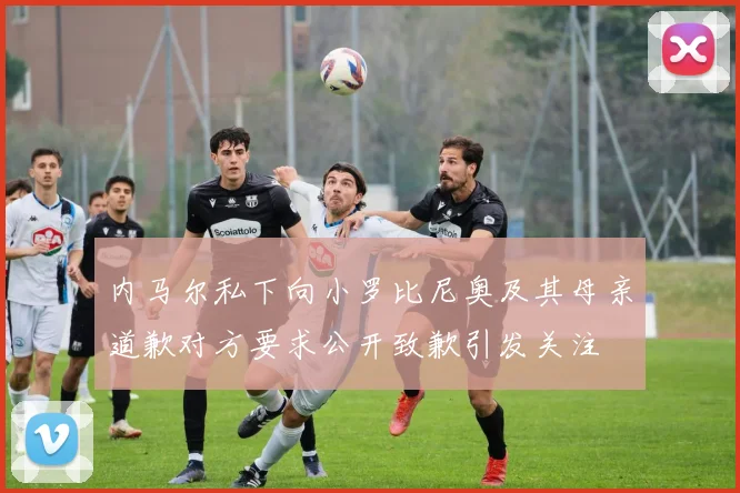 内马尔私下向小罗比尼奥及其母亲道歉对方要求公开致歉引发关注