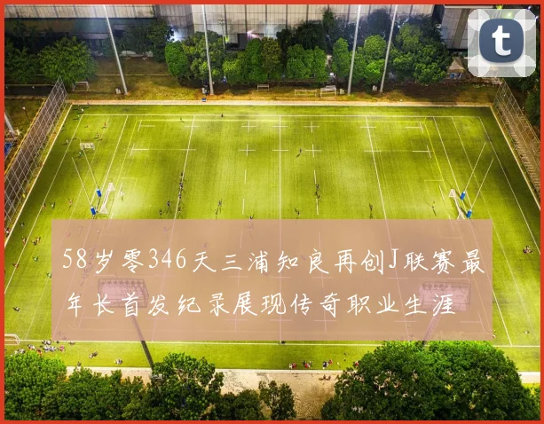 58岁零346天三浦知良再创J联赛最年长首发纪录展现传奇职业生涯