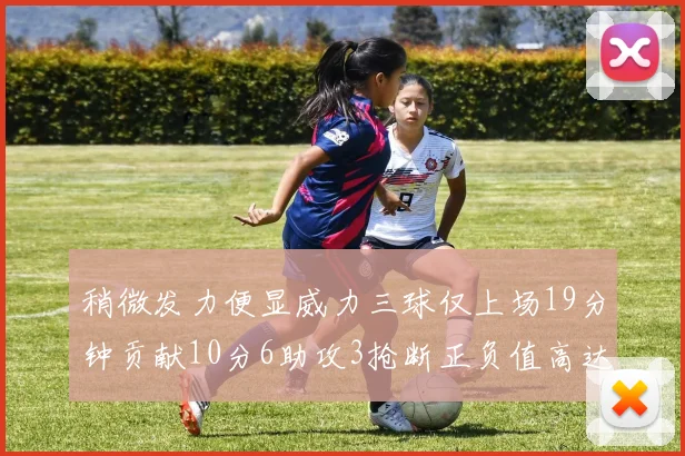 稍微发力便显威力三球仅上场19分钟贡献10分6助攻3抢断正负值高达22