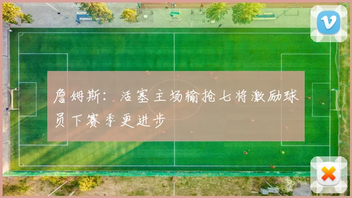詹姆斯：活塞主场输抢七将激励球员下赛季更进步