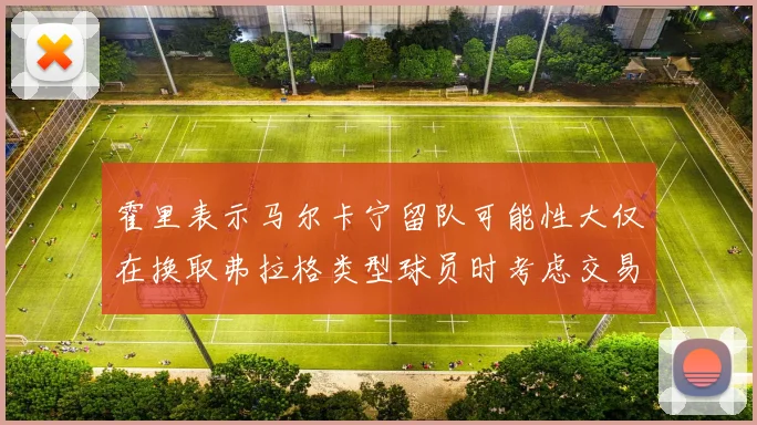 霍里表示马尔卡宁留队可能性大仅在换取弗拉格类型球员时考虑交易