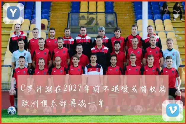C罗计划在2027年前不退役或将收购欧洲俱乐部再战一年