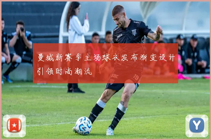 曼城新赛季主场球衣发布渐变设计引领时尚潮流