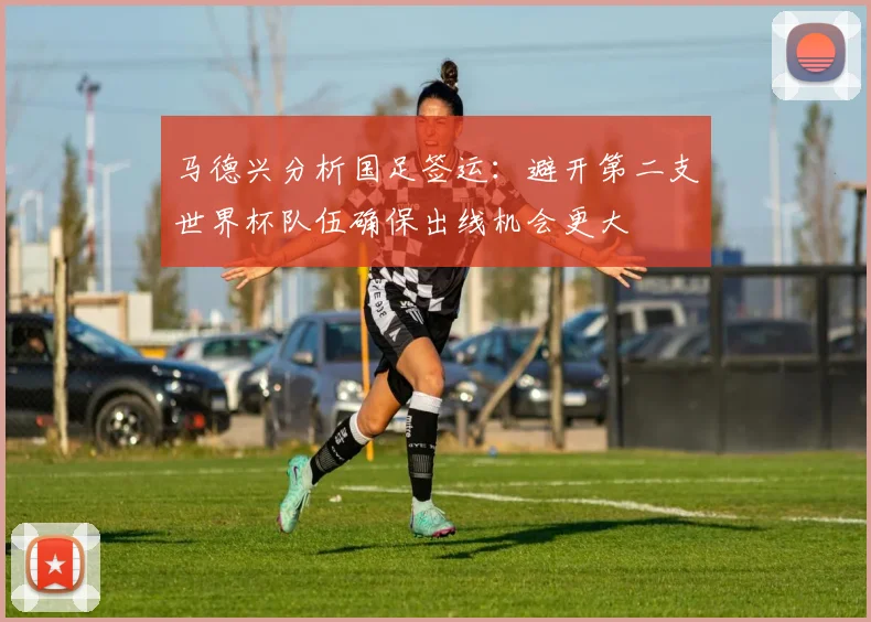 马德兴分析国足签运：避开第二支世界杯队伍确保出线机会更大